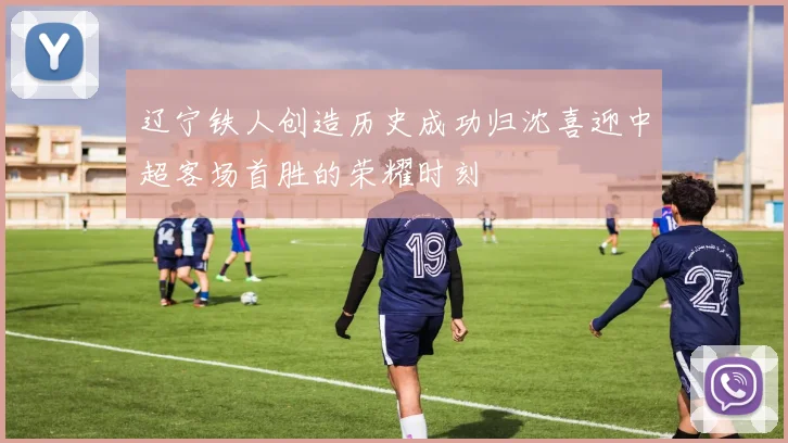 辽宁铁人创造历史成功归沈喜迎中超客场首胜的荣耀时刻
