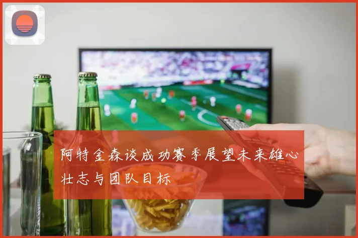 阿特金森谈成功赛季展望未来雄心壮志与团队目标