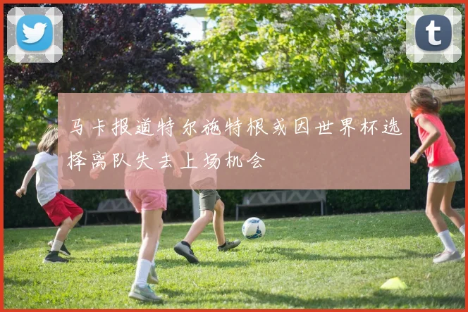 马卡报道特尔施特根或因世界杯选择离队失去上场机会