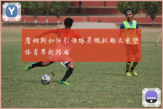 詹姆斯如何引领球员赋权潮流重塑体育界新格局