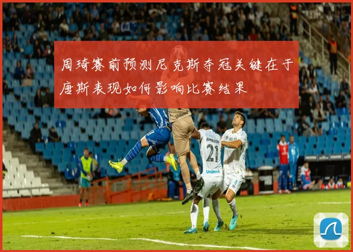 周琦赛前预测尼克斯夺冠关键在于唐斯表现如何影响比赛结果