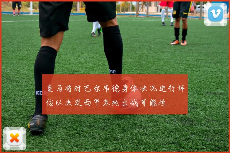 皇马将对巴尔韦德身体状况进行评估以决定西甲末轮出战可能性