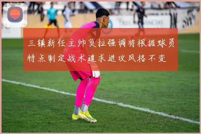 三镇新任主帅莫拉强调将根据球员特点制定战术追求进攻风格不变