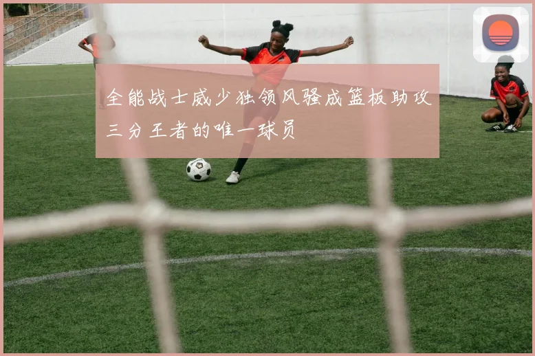 全能战士威少独领风骚成篮板助攻三分王者的唯一球员