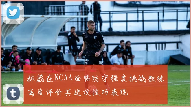林葳在NCAA面临防守强度挑战教练高度评价其进攻技巧表现
