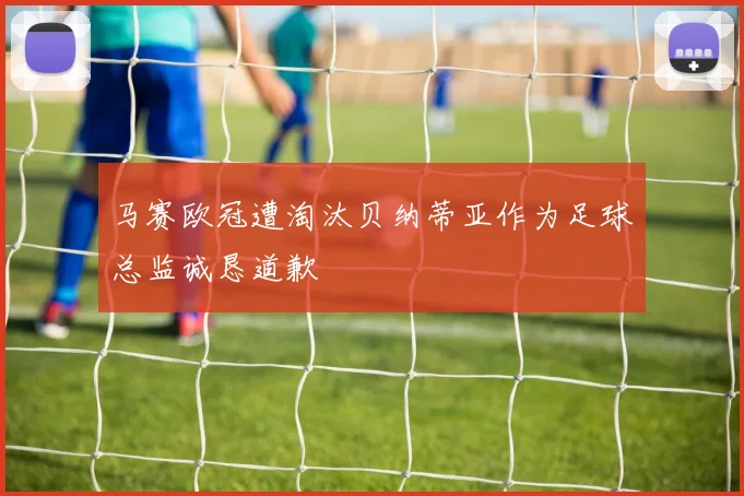 马赛欧冠遭淘汰贝纳蒂亚作为足球总监诚恳道歉