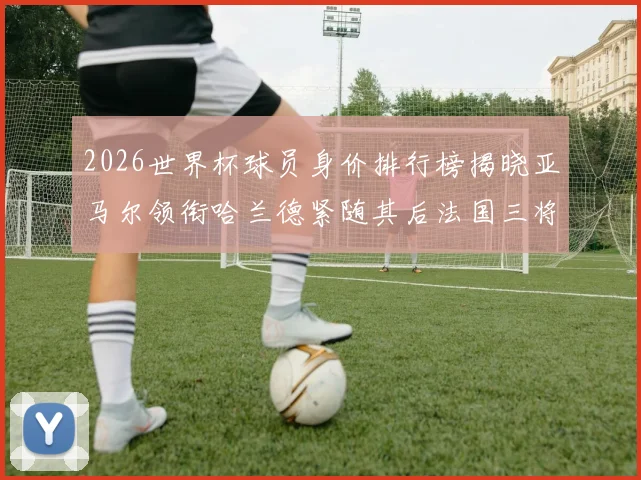 2026世界杯球员身价排行榜揭晓亚马尔领衔哈兰德紧随其后法国三将入围