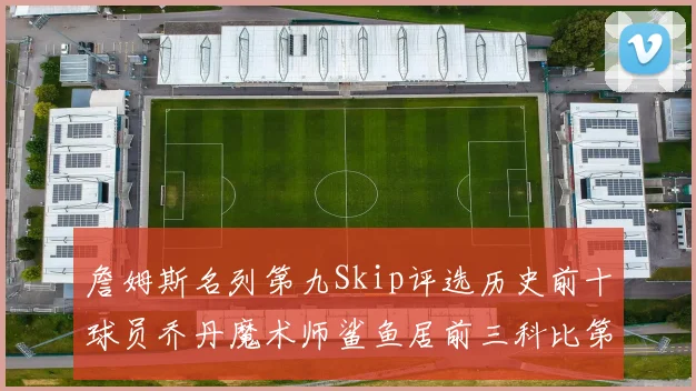 詹姆斯名列第九Skip评选历史前十球员乔丹魔术师鲨鱼居前三科比第七