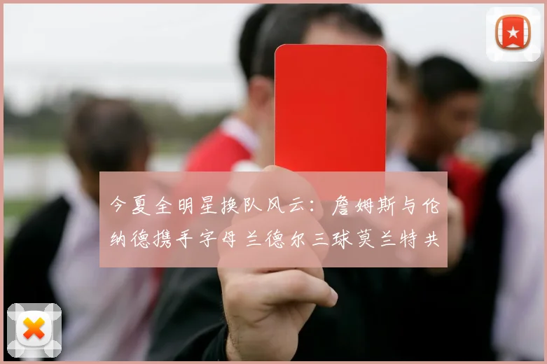 今夏全明星换队风云：詹姆斯与伦纳德携手字母兰德尔三球莫兰特共创辉煌