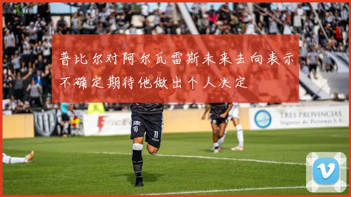 普比尔对阿尔瓦雷斯未来去向表示不确定期待他做出个人决定