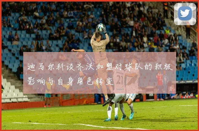 迪马尔科谈齐沃加盟对球队的积极影响与自身角色转变