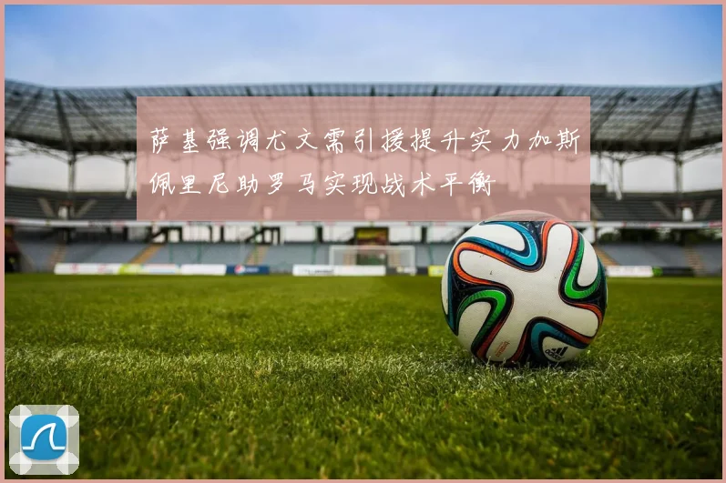 萨基强调尤文需引援提升实力加斯佩里尼助罗马实现战术平衡