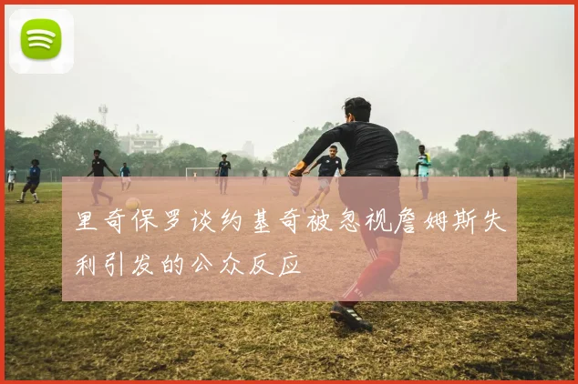 里奇保罗谈约基奇被忽视詹姆斯失利引发的公众反应