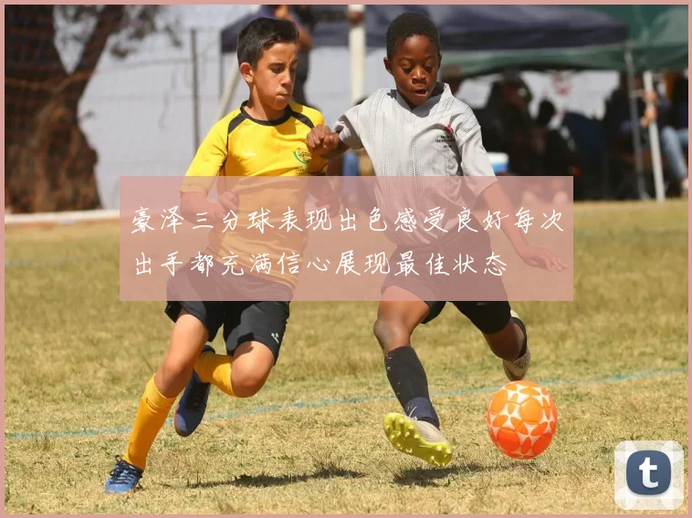 豪泽三分球表现出色感受良好每次出手都充满信心展现最佳状态