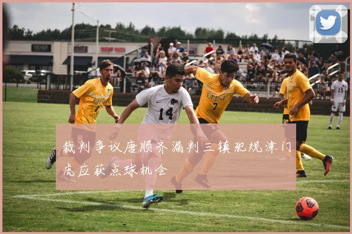 裁判争议唐顺齐漏判三镇犯规津门虎应获点球机会