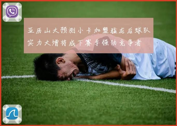 亚历山大预测小卡加盟猛龙后球队实力大增将成下赛季强劲竞争者