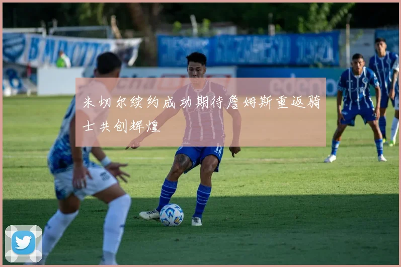 米切尔续约成功期待詹姆斯重返骑士共创辉煌