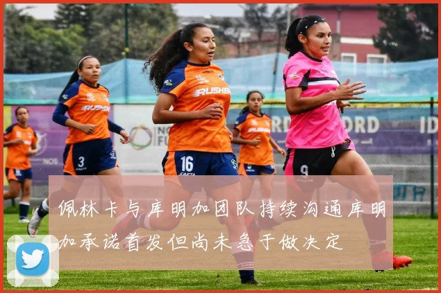 佩林卡与库明加团队持续沟通库明加承诺首发但尚未急于做决定